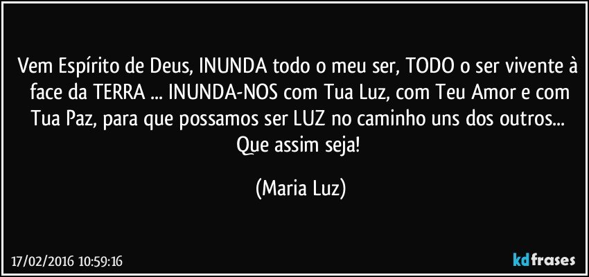 Vem Espírito de Deus, INUNDA todo o meu ser, TODO o ser vivente à  face da TERRA ... INUNDA-NOS com Tua Luz, com Teu Amor e com Tua Paz, para que possamos ser LUZ no caminho uns dos outros... Que assim seja! (Maria Luz)