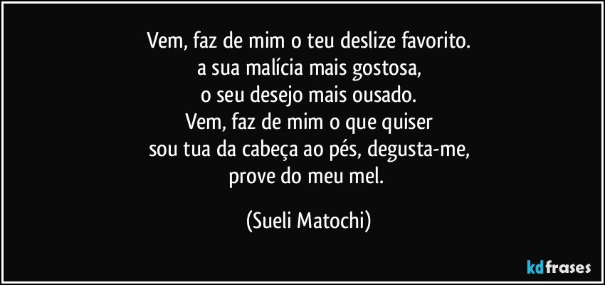 Vem, faz de mim o teu deslize favorito.
a sua malícia mais gostosa,
o seu desejo mais ousado.
Vem, faz de mim o que quiser
sou tua da cabeça ao pés, degusta-me,
prove do meu mel. (Sueli Matochi)