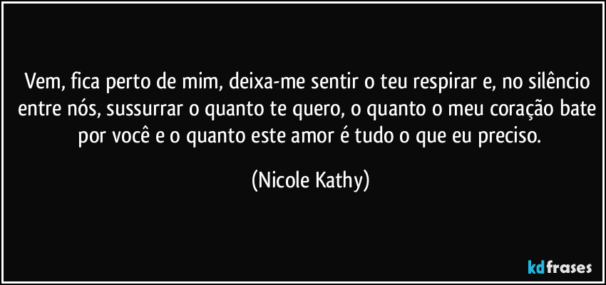 Vem, fica perto de mim, deixa-me sentir o teu respirar e, no silêncio entre nós, sussurrar o quanto te quero, o quanto o meu coração bate  por você e o quanto este amor é tudo o que eu preciso. (Nicole Kathy)