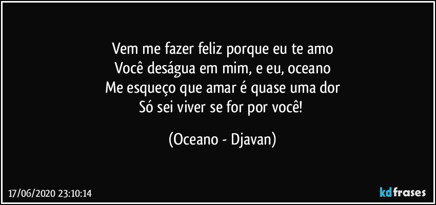 Vem me fazer feliz porque eu te amo
Você deságua em mim, e eu, oceano
Me esqueço que amar é quase uma dor
Só sei viver se for por você! (Oceano - Djavan)