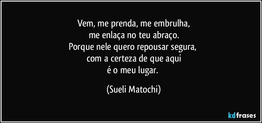 Vem, me prenda, me embrulha,
me enlaça no teu abraço.
Porque nele quero repousar segura, 
com a certeza de que aqui
é o meu lugar. (Sueli Matochi)