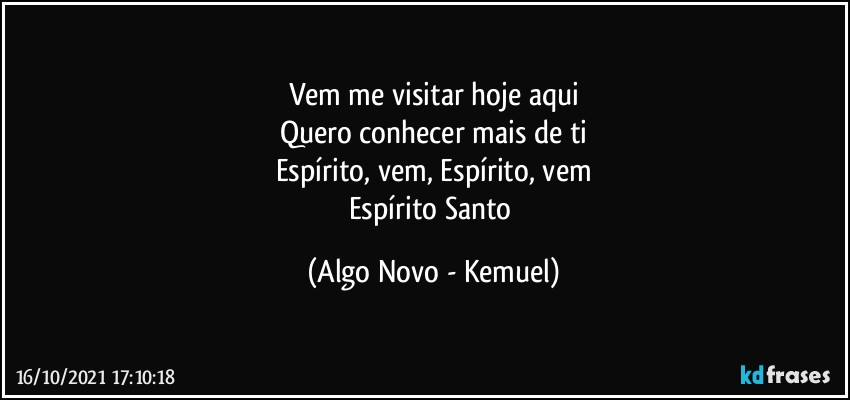 Vem me visitar hoje aqui
Quero conhecer mais de ti
Espírito, vem, Espírito, vem
Espírito Santo (Algo Novo - Kemuel)