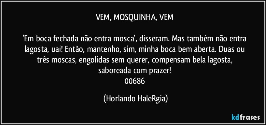 VEM, MOSQUINHA, VEM 

'Em boca fechada não entra mosca', disseram. Mas também não entra lagosta, uai! Então, mantenho, sim, minha boca bem aberta. Duas ou três moscas, engolidas sem querer, compensam bela lagosta, saboreada com prazer! 
00686 (Horlando HaleRgia)