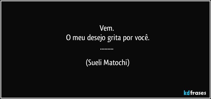 Vem. 
O meu desejo grita por você.
... (Sueli Matochi)