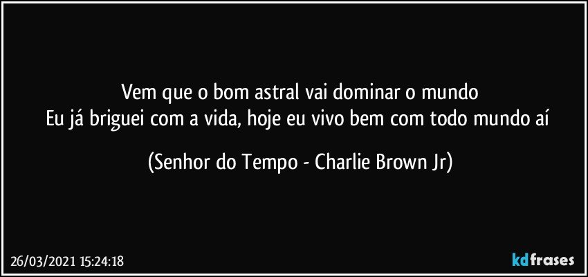 Vem que o bom astral vai dominar o mundo
Eu já briguei com a vida, hoje eu vivo bem com todo mundo aí (Senhor do Tempo - Charlie Brown Jr)