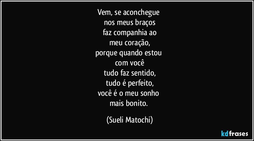 Vem, se aconchegue 
nos meus braços
faz companhia ao
meu coração,
porque quando estou 
com você
tudo faz sentido,
tudo é perfeito,
você é o meu sonho 
mais bonito. (Sueli Matochi)