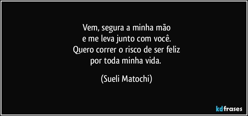 Vem, segura a minha mão
e me leva junto com você.
Quero correr o risco de ser feliz
por toda minha vida. (Sueli Matochi)