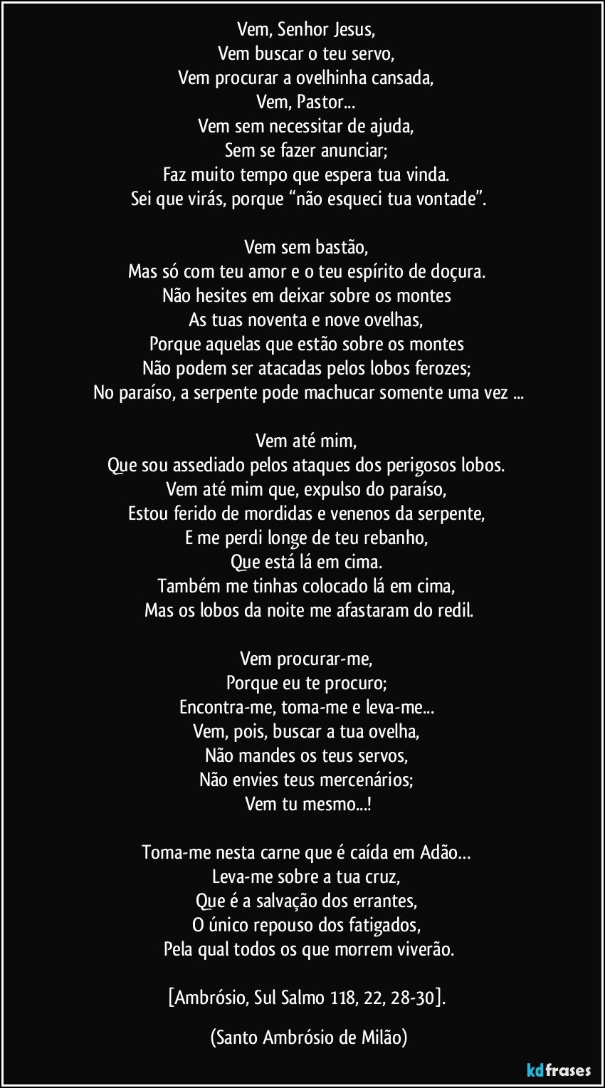 Vem, Senhor Jesus, 
Vem buscar o teu servo, 
Vem procurar a ovelhinha cansada, 
Vem, Pastor... 
Vem sem necessitar de ajuda, 
Sem se fazer anunciar; 
Faz muito tempo que espera tua vinda. 
Sei que virás, porque “não esqueci tua vontade”.

Vem sem bastão, 
Mas só com teu amor e o teu espírito de doçura. 
Não hesites em deixar sobre os montes 
As tuas noventa e nove ovelhas, 
Porque aquelas que estão sobre os montes 
Não podem ser atacadas pelos lobos ferozes; 
No paraíso, a serpente pode machucar somente uma vez ...

Vem até mim, 
Que sou assediado pelos ataques dos perigosos lobos. 
Vem até mim que, expulso do paraíso, 
Estou ferido de mordidas e venenos da serpente, 
E me perdi longe de teu rebanho, 
Que está lá em cima. 
Também me tinhas colocado lá em cima, 
Mas os lobos da noite me afastaram do redil.

Vem procurar-me, 
Porque eu te procuro; 
Encontra-me, toma-me e leva-me... 
Vem, pois, buscar a tua ovelha, 
Não mandes os teus servos, 
Não envies teus mercenários; 
Vem tu mesmo...!

Toma-me nesta carne que é caída em Adão… 
Leva-me sobre a tua cruz, 
Que é a salvação dos errantes, 
O único repouso dos fatigados, 
Pela qual todos os que morrem viverão.

[Ambrósio, Sul Salmo 118, 22, 28-30]. (Santo Ambrósio de Milão)