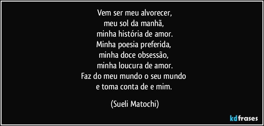 Vem ser meu alvorecer,
meu sol da manhã, 
minha história de amor.
Minha poesia preferida,  
minha doce obsessão,  
minha loucura de amor.
Faz do meu mundo o seu mundo 
e toma conta de e mim. (Sueli Matochi)