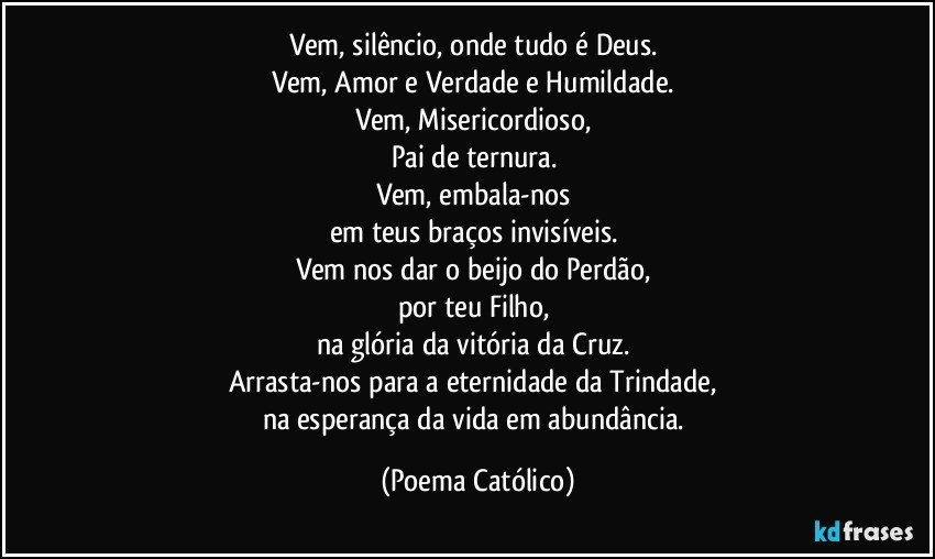 Vem, silêncio, onde tudo é Deus. 
Vem, Amor e Verdade e Humildade. 
Vem, Misericordioso, 
Pai de ternura. 
Vem, embala-nos 
em teus braços invisíveis. 
Vem nos dar o beijo do Perdão, 
por teu Filho, 
na glória da vitória da Cruz. 
Arrasta-nos para a eternidade da Trindade, 
na esperança da vida em abundância. (Poema Católico)