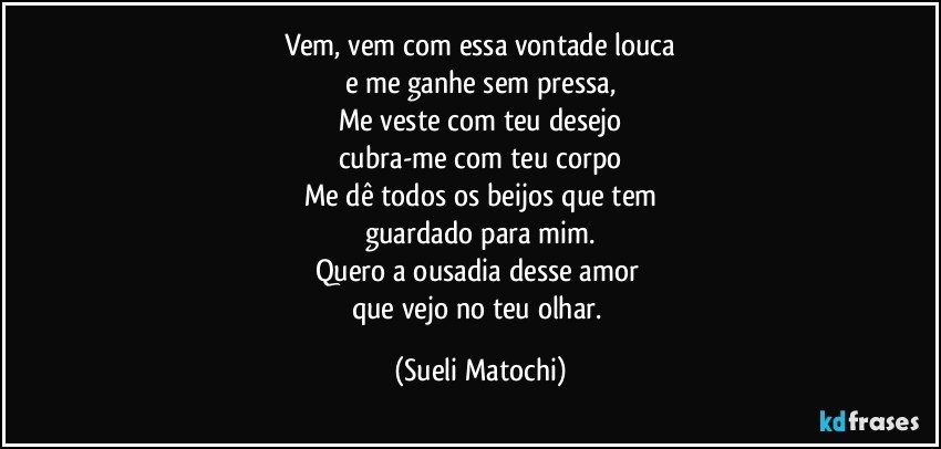 Vem, vem com essa vontade louca
e me ganhe sem pressa,
Me veste com teu desejo
cubra-me com teu corpo
Me dê todos os beijos que tem
guardado para mim.
Quero a ousadia desse amor 
que vejo no teu olhar. (Sueli Matochi)