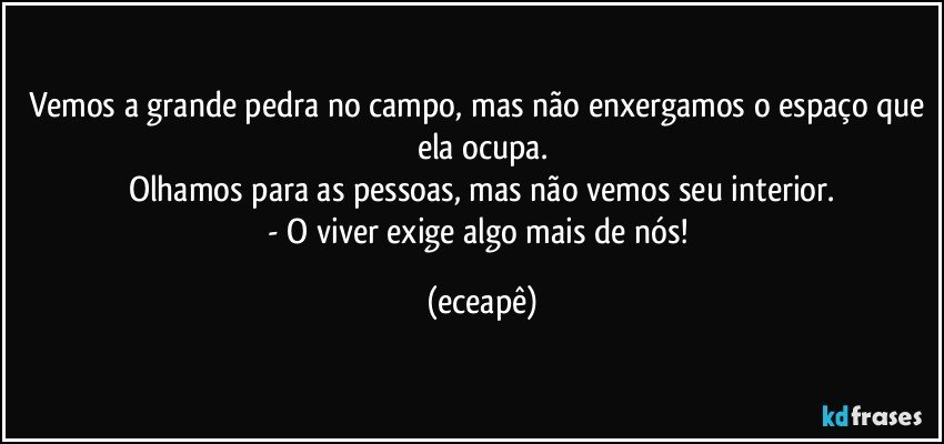Vemos a grande pedra no campo, mas não enxergamos o espaço que ela ocupa.
Olhamos para as pessoas, mas não vemos seu interior.
- O viver exige algo mais de nós! (eceapê)