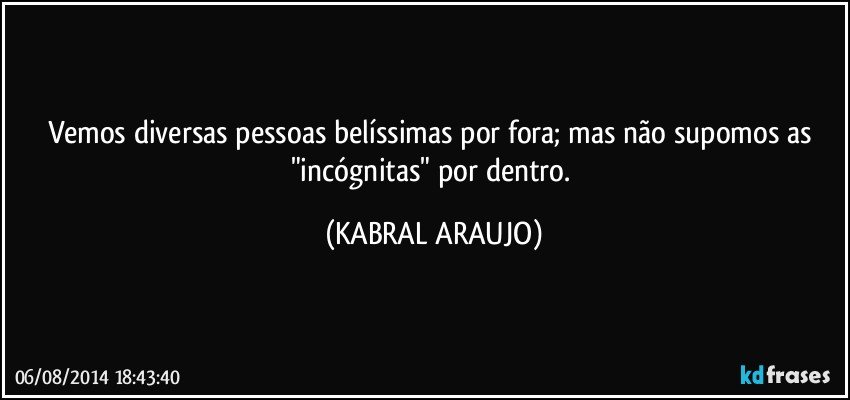 Vemos diversas pessoas belíssimas por fora; mas não supomos as "incógnitas" por dentro. (KABRAL ARAUJO)