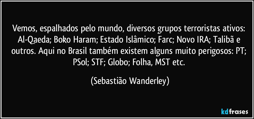 Vemos, espalhados pelo mundo, diversos grupos terroristas ativos: Al-Qaeda; Boko Haram; Estado Islâmico; Farc; Novo IRA; Talibã e outros. Aqui no Brasil também existem alguns muito perigosos: PT; PSol; STF; Globo; Folha, MST etc. (Sebastião Wanderley)