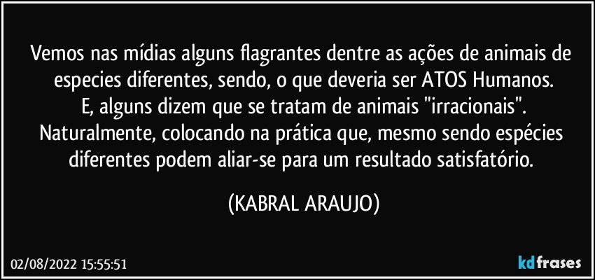 Vemos nas mídias alguns flagrantes dentre as ações de animais de especies diferentes, sendo, o que deveria ser ATOS Humanos.
E, alguns dizem que se tratam de animais "irracionais".
Naturalmente, colocando na prática que, mesmo sendo espécies diferentes podem aliar-se para um resultado satisfatório. (KABRAL ARAUJO)