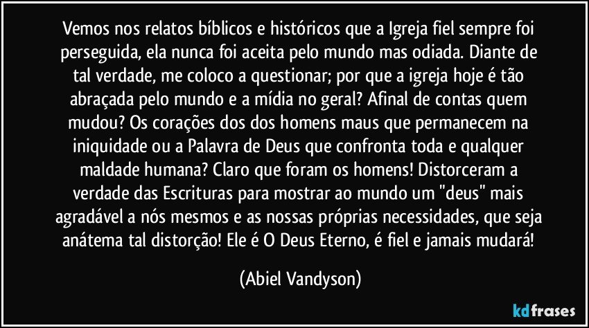 Vemos nos relatos bíblicos e históricos que a Igreja fiel sempre foi perseguida, ela nunca foi aceita pelo mundo mas odiada. Diante de tal verdade, me coloco a questionar; por que a igreja hoje é tão abraçada pelo mundo e a mídia no geral? Afinal de contas quem mudou? Os corações dos dos homens maus que permanecem na iniquidade ou a Palavra de Deus que confronta toda e qualquer maldade humana? Claro que foram os homens! Distorceram a verdade das Escrituras para mostrar ao mundo um "deus" mais agradável a nós mesmos e as nossas próprias necessidades, que seja anátema tal distorção! Ele é O Deus Eterno, é fiel e jamais mudará! (Abiel Vandyson)