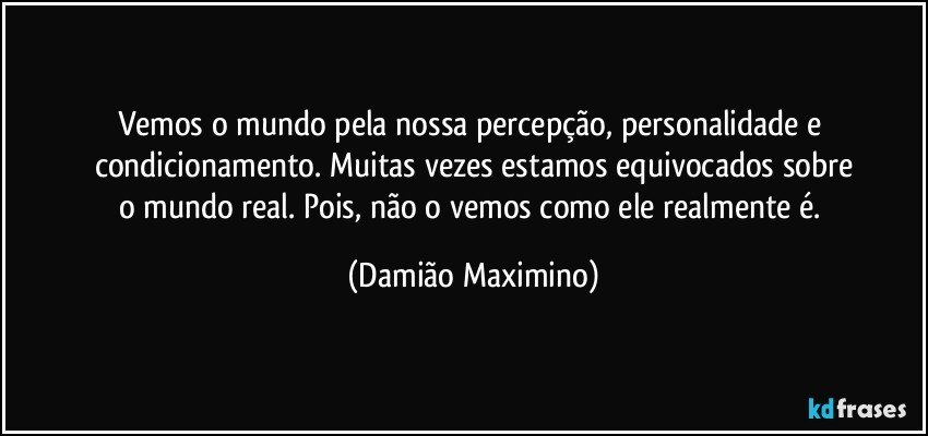 Vemos o mundo pela nossa percepção, personalidade e 
condicionamento. Muitas vezes estamos equivocados sobre
o mundo real. Pois, não o vemos como ele realmente é. (Damião Maximino)