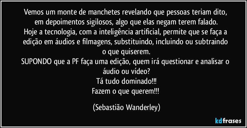 Vemos um monte de manchetes revelando que pessoas teriam dito, em depoimentos sigilosos, algo que elas negam terem falado.
Hoje a tecnologia, com a inteligência artificial, permite que se faça a edição em áudios e filmagens, substituindo, incluindo ou subtraindo o que quiserem.
SUPONDO que a PF faça uma edição, quem irá questionar e analisar o áudio ou vídeo?
Tá tudo dominado!!!
Fazem o que querem!!! (Sebastião Wanderley)