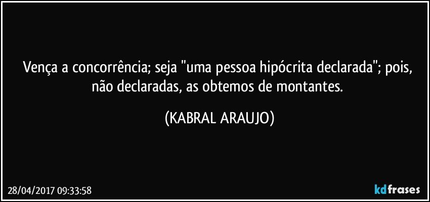 Vença a concorrência; seja "uma pessoa hipócrita declarada"; pois, não declaradas, as obtemos de montantes. (KABRAL ARAUJO)