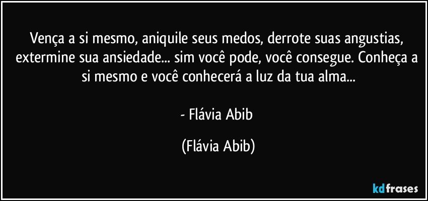 Vença a si mesmo, aniquile seus medos, derrote suas angustias, extermine sua ansiedade... sim você pode, você consegue. Conheça a si mesmo e você conhecerá a luz da tua alma...

- Flávia Abib (Flávia Abib)