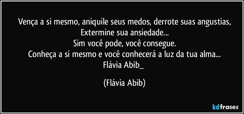 Vença a si mesmo, aniquile seus medos, derrote suas angustias,
Extermine sua ansiedade...
Sim você pode, você consegue.
Conheça a si mesmo e você conhecerá a luz da tua alma...
Flávia Abib_ (Flávia Abib)