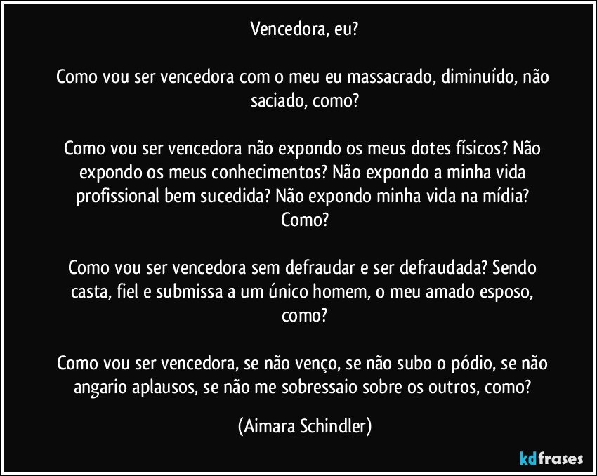 Vencedora, eu?

Como vou ser vencedora com o meu eu massacrado, diminuído, não saciado, como?

Como vou ser vencedora não expondo os meus dotes físicos? Não expondo os meus conhecimentos? Não expondo a minha vida profissional bem sucedida? Não expondo minha vida na mídia?  Como?

Como vou ser vencedora sem defraudar e ser defraudada?  Sendo casta, fiel e submissa a um único homem, o meu amado esposo, como?

Como vou ser vencedora, se não venço,  se não subo o pódio, se não angario aplausos, se não me sobressaio sobre os outros, como? (Aimara Schindler)