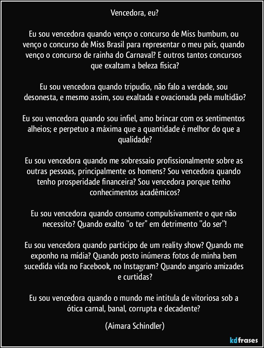 Vencedora, eu?

Eu sou vencedora quando venço o concurso de Miss bumbum,  ou venço o concurso de Miss Brasil para representar o meu país, quando venço o concurso de rainha do Carnaval?  E outros tantos concursos que exaltam a beleza física?

Eu sou vencedora quando tripudio, não falo a verdade, sou desonesta, e mesmo assim, sou exaltada e ovacionada pela multidão?

Eu sou vencedora quando sou infiel, amo brincar com os sentimentos alheios; e perpetuo a máxima que a quantidade é melhor do que a qualidade?

Eu sou vencedora quando me sobressaio profissionalmente sobre as outras pessoas, principalmente os homens? Sou vencedora quando tenho prosperidade financeira? Sou vencedora porque tenho  conhecimentos acadêmicos?

Eu sou vencedora quando consumo compulsivamente o que não necessito? Quando exalto ''o ter'' em detrimento ''do ser''!

Eu sou vencedora quando participo de um reality show? Quando me exponho na mídia? Quando posto inúmeras fotos de minha bem sucedida vida no Facebook, no Instagram? Quando angario amizades e curtidas?

Eu sou vencedora quando o mundo me intitula de vitoriosa sob a ótica carnal, banal, corrupta e decadente? (Aimara Schindler)