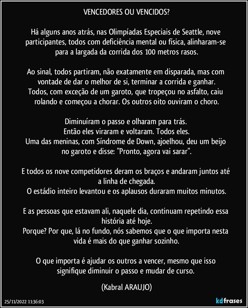 VENCEDORES OU VENCIDOS?

Há alguns anos atrás, nas Olimpíadas Especiais de Seattle, nove participantes, todos com deficiência mental ou física, alinharam-se para a largada da corrida dos 100 metros rasos.

Ao sinal, todos partiram, não exatamente em disparada, mas com vontade de dar o melhor de si, terminar a corrida e ganhar.
Todos, com exceção de um garoto, que tropeçou no asfalto, caiu rolando e começou a chorar. Os outros oito ouviram o choro.

Diminuíram o passo e olharam para trás. 
Então eles viraram e voltaram. Todos eles.
Uma das meninas, com Síndrome de Down, ajoelhou, deu um beijo no garoto e disse: "Pronto, agora vai sarar".

E todos os nove competidores deram os braços e andaram juntos até a linha de chegada.
O estádio inteiro levantou e os aplausos duraram muitos minutos.

E as pessoas que estavam ali, naquele dia, continuam repetindo essa história até hoje.
Porque? Por que, lá no fundo, nós sabemos que o que importa nesta vida é mais do que ganhar sozinho.

O que importa é ajudar os outros a vencer, mesmo que isso signifique diminuir o passo e mudar de curso. (KABRAL ARAUJO)