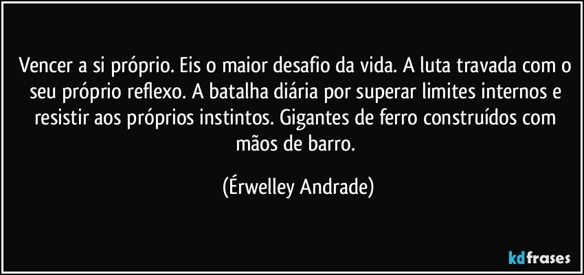 Vencer a si próprio. Eis o maior desafio da vida. A luta travada com o seu próprio reflexo. A batalha diária por superar limites internos e resistir aos próprios instintos. Gigantes de ferro construídos com mãos de barro. (Érwelley Andrade)