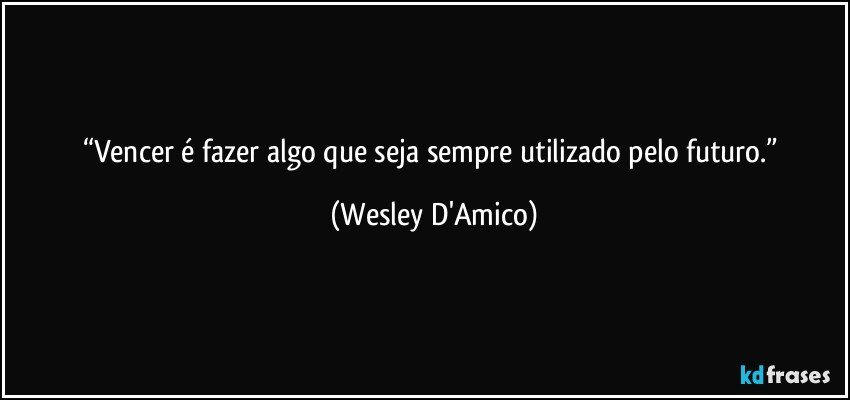 “Vencer é fazer algo que seja sempre utilizado pelo futuro.” (Wesley D'Amico)