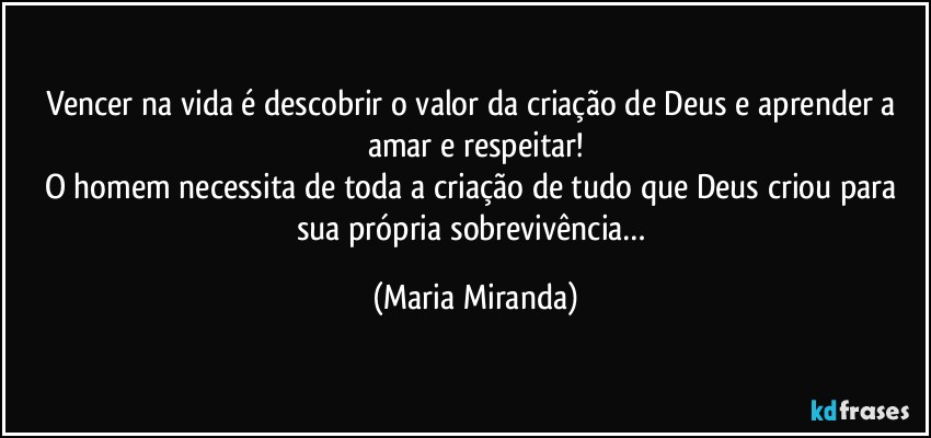 Vencer na vida é descobrir o valor da criação de Deus e aprender a amar e respeitar!
O homem necessita de toda a criação de tudo que Deus criou para sua própria sobrevivência… (Maria Miranda)