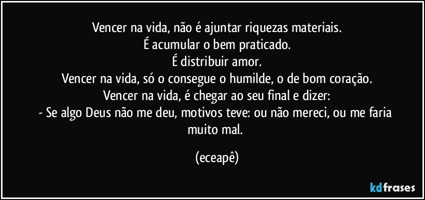 Vencer na vida, não é ajuntar riquezas materiais.
É acumular  o bem praticado.
É distribuir amor.
Vencer na vida, só o consegue o humilde, o de bom coração.
Vencer na vida, é chegar ao seu final e dizer:
- Se algo Deus não me deu, motivos teve: ou não mereci, ou me faria muito mal. (eceapê)