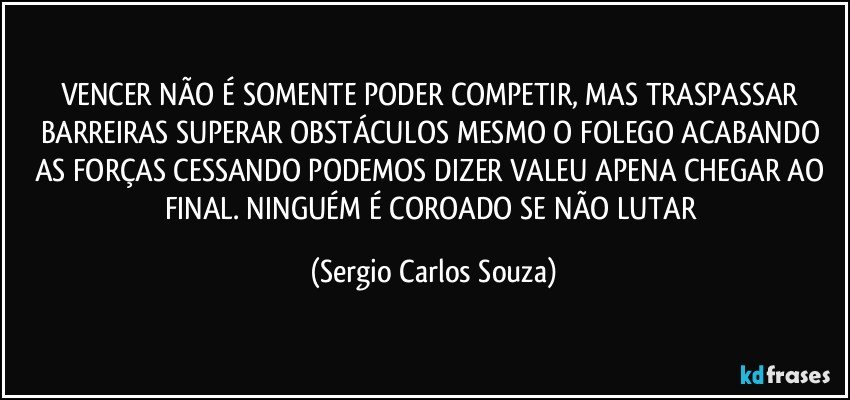 VENCER NÃO É SOMENTE PODER COMPETIR, MAS TRASPASSAR BARREIRAS SUPERAR OBSTÁCULOS  MESMO O FOLEGO  ACABANDO AS FORÇAS CESSANDO PODEMOS DIZER VALEU APENA CHEGAR  AO FINAL. NINGUÉM É COROADO SE NÃO LUTAR (Sergio Carlos Souza)