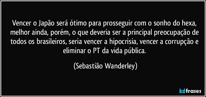Vencer o Japão será ótimo para prosseguir com o sonho do hexa, melhor ainda, porém, o que deveria ser a principal preocupação de todos os brasileiros, seria vencer a hipocrisia, vencer a corrupção e eliminar o PT da vida pública. (Sebastião Wanderley)