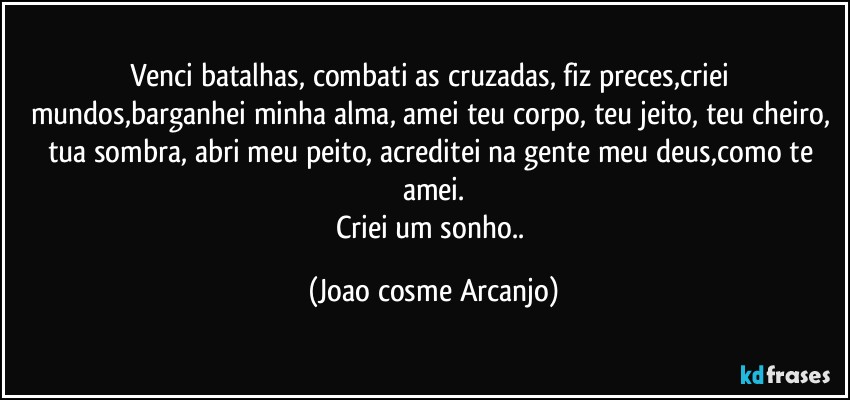 Venci batalhas, combati as cruzadas, fiz preces,criei mundos,barganhei minha alma, amei teu corpo, teu jeito, teu cheiro, tua sombra, abri meu peito, acreditei na gente meu deus,como te amei.
Criei um sonho.. (Joao cosme Arcanjo)