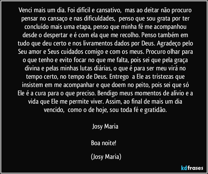 Venci mais um dia. Foi difícil e cansativo,  mas ao deitar não procuro pensar no cansaço e nas dificuldades,  penso que sou grata por ter concluído mais uma etapa, penso que minha fé me acompanhou desde o despertar e é com ela que me recolho. Penso também em tudo que deu certo e nos livramentos dados por Deus. Agradeço pelo Seu amor e Seus cuidados comigo e com os meus. Procuro olhar para o que tenho e evito focar no que me falta, pois sei que pela graça divina e pelas minhas lutas diárias, o que é para ser meu virá no tempo certo, no tempo de Deus. Entrego  a Ele as tristezas que insistem em me acompanhar e que doem no peito, pois sei que só Ele é a cura para o que preciso. Bendigo meus momentos de alívio e a vida que Ele me permite viver. Assim, ao final de mais um dia vencido,  como o de hoje, sou toda fé e gratidão. 

Josy Maria 

Boa noite! ❤ (Josy Maria)