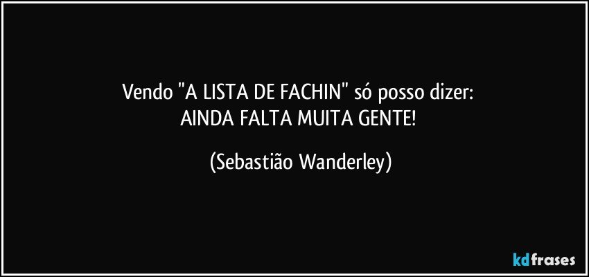 Vendo "A LISTA DE FACHIN" só posso dizer: 
AINDA FALTA MUITA GENTE! (Sebastião Wanderley)