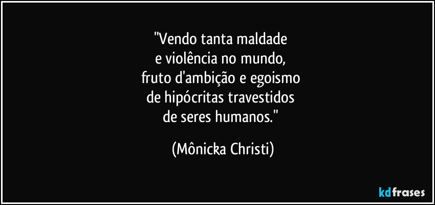 "Vendo tanta maldade 
e violência no mundo, 
fruto d'ambição e egoismo 
de hipócritas travestidos 
de seres humanos." (Mônicka Christi)