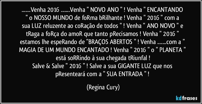 ...Venha  2016 ...Venha   " NOVO ANO " ! Venha " ENCANTANDO "  o NOSSO MUNDO  de foRma bRilhante ! Venha " 2016 "    com  a sua LUZ reluzente   ao coRação de todos " ! Venha " ANO NOVO "  e tRaga a foRça do amoR que tanto pRecisamos ! Venha " 2016 " estamos lhe espeRando de "BRAÇOS ABERTOS "  ! Venha  ...com a " MAGIA DE UM MUNDO ENCANTADO !  Venha " 2016 " o " PLANETA "  está soRRindo à sua chegada tRiunfal ! 
Salve & Salve " 2016 " ! Salve a sua GIGANTE LUZ que nos pResenteará com a  " SUA ENTRADA  " ! (Regina Cury)