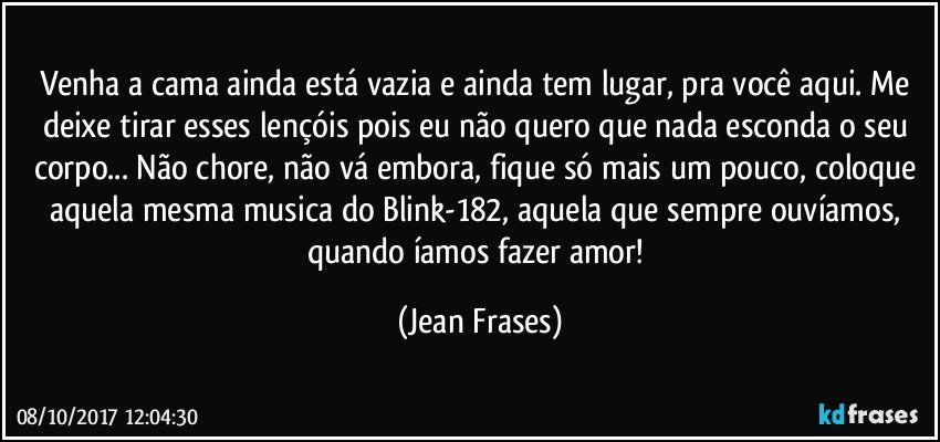 Venha a cama ainda está vazia e ainda tem lugar, pra você aqui. Me deixe tirar esses lençóis pois eu não quero que nada esconda o seu corpo... Não chore, não vá embora, fique só mais um pouco, coloque aquela mesma musica do Blink-182, aquela que sempre ouvíamos, quando íamos fazer amor! (Jean Frases)