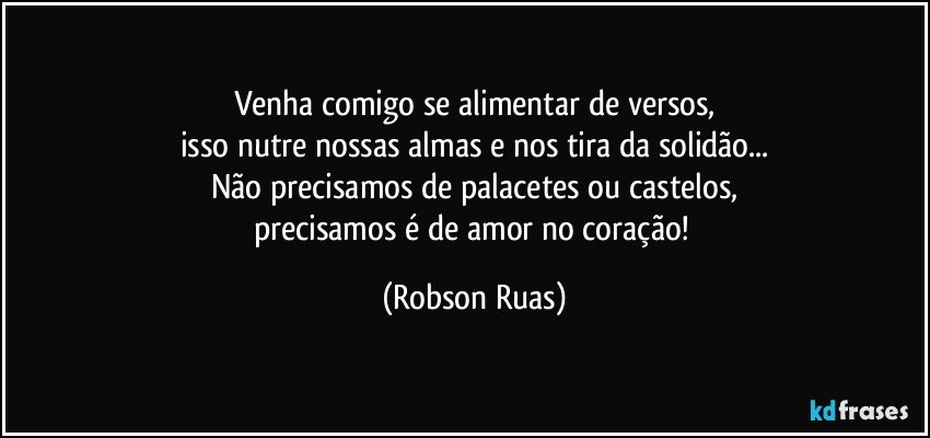 Venha comigo se alimentar de versos,
isso nutre nossas almas e nos tira da solidão...
Não precisamos de palacetes ou castelos,
precisamos é de amor no coração! (Robson Ruas)