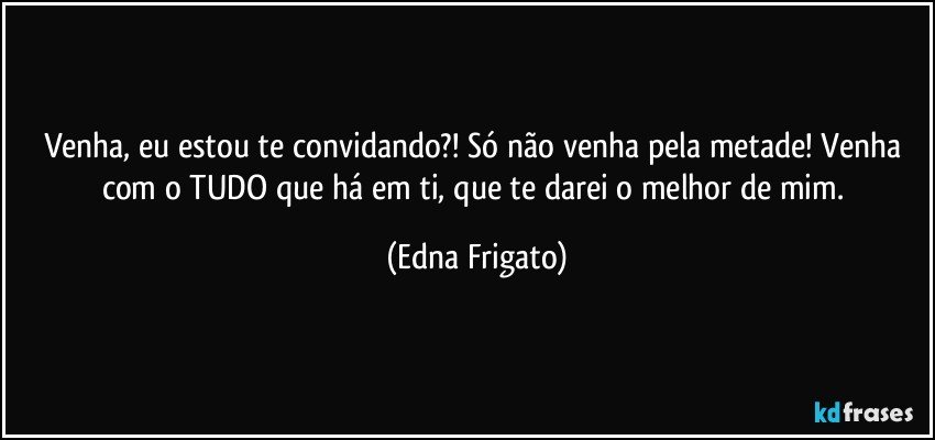 Venha, eu estou te convidando?! Só não venha pela metade! Venha com o TUDO que há em ti, que te darei o melhor de mim. (Edna Frigato)