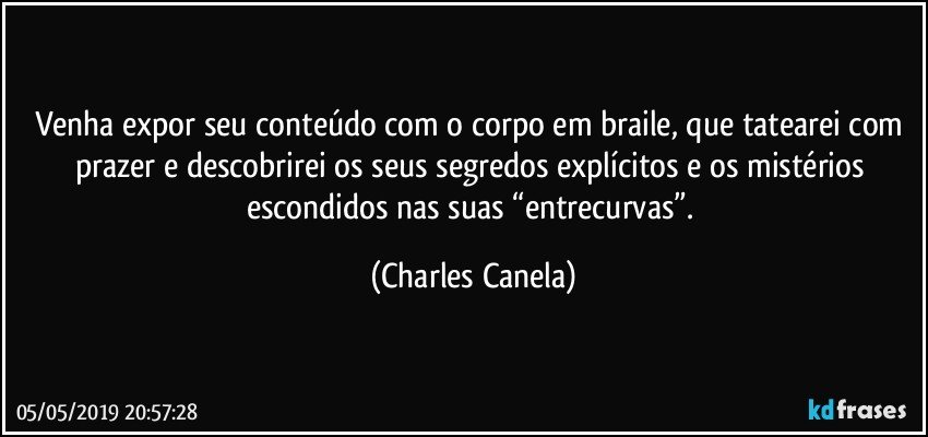 Venha expor seu conteúdo com o corpo em braile, que tatearei com prazer e descobrirei os seus segredos explícitos e os mistérios escondidos nas suas “entrecurvas”. (Charles Canela)