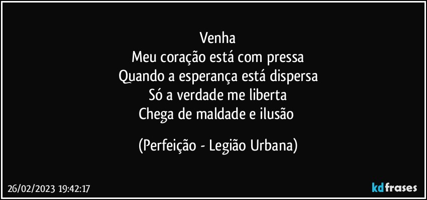 Venha
Meu coração está com pressa
Quando a esperança está dispersa
Só a verdade me liberta
Chega de maldade e ilusão (Perfeição - Legião Urbana)