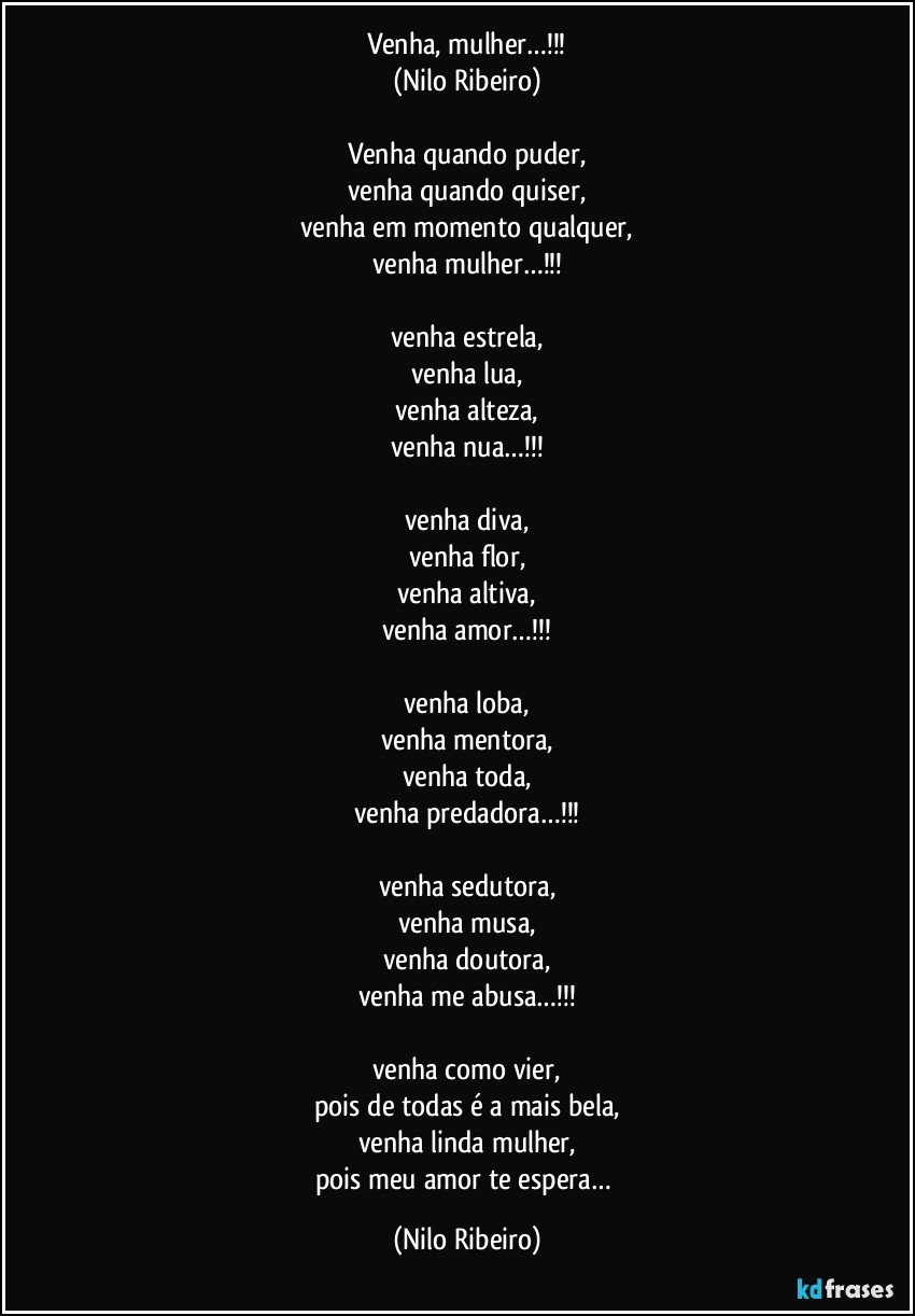 Venha, mulher…!!!
(Nilo Ribeiro)

Venha quando puder,
venha quando quiser,
venha em momento qualquer,
venha mulher…!!!

venha estrela,
venha lua,
venha alteza,
venha nua…!!!

venha diva,
venha flor,
venha altiva,
venha amor…!!!

venha loba,
venha mentora,
venha toda,
venha predadora…!!!

venha sedutora,
venha musa,
venha doutora,
venha me abusa…!!!

venha como vier,
pois de todas é a mais bela,
venha linda mulher,
pois meu amor te espera… (Nilo Ribeiro)
