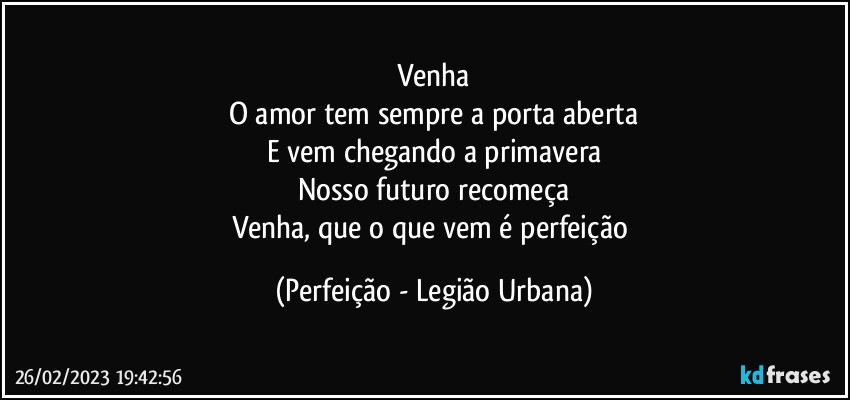 Venha
O amor tem sempre a porta aberta
E vem chegando a primavera
Nosso futuro recomeça
Venha, que o que vem é perfeição (Perfeição - Legião Urbana)