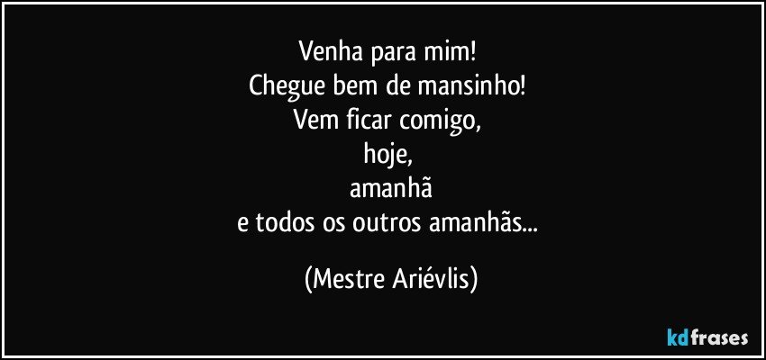 Venha para mim! 
Chegue bem de mansinho! 
Vem ficar comigo, 
hoje, 
amanhã
e todos os outros amanhãs... (Mestre Ariévlis)