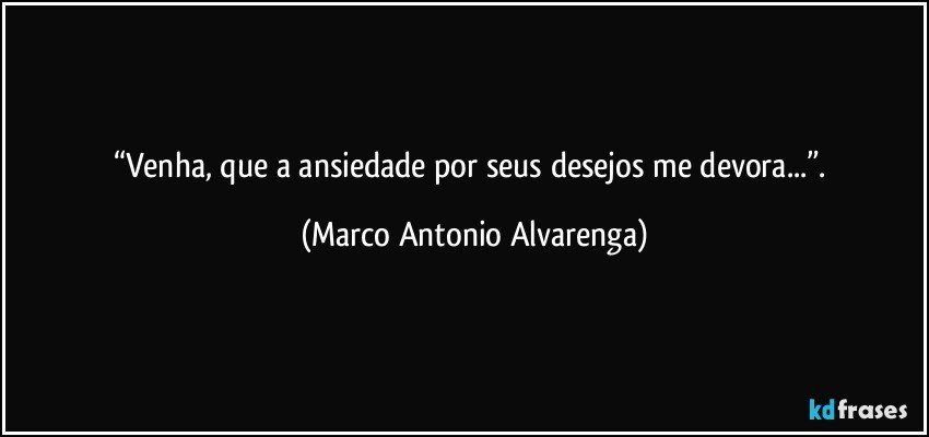 “Venha, que a ansiedade por seus desejos me devora...”. (Marco Antonio Alvarenga)