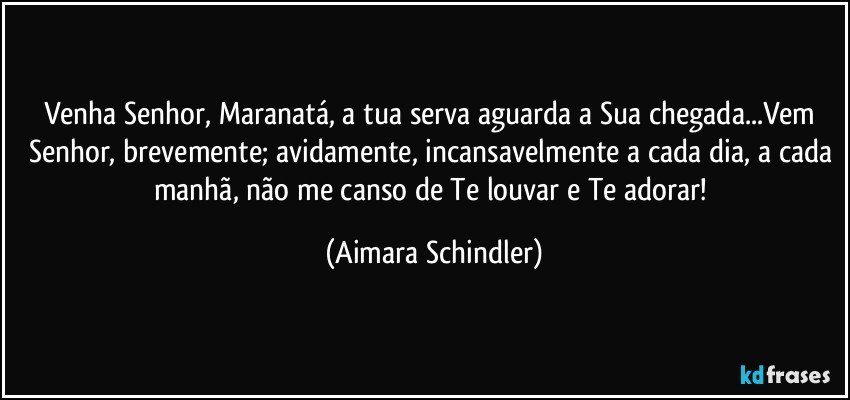 Venha Senhor, Maranatá, a tua serva aguarda a Sua chegada...Vem Senhor, brevemente; avidamente, incansavelmente a cada dia, a cada manhã,  não me canso de Te louvar e Te adorar! (Aimara Schindler)