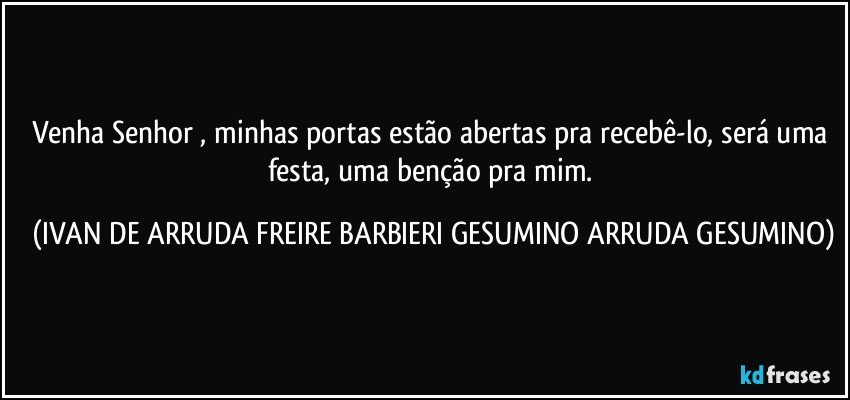 Venha Senhor , minhas portas estão abertas pra recebê-lo, será uma festa,  uma benção pra mim. (IVAN DE ARRUDA FREIRE BARBIERI GESUMINO ARRUDA GESUMINO)